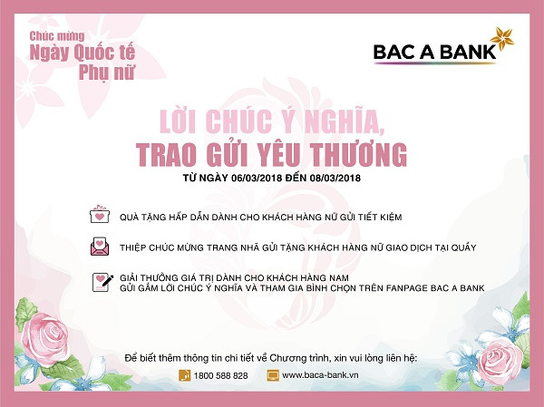 Nhân ngày Quốc tế Phụ nữ 8/3, thông qua chương trình Lời chúc ý nghĩa, Trao gửi yêu thương, BAC A BANK gửi tới khách hàng nữ quà tặng hấp dẫn và thiệp chúc mừng trang nhã, cùng giải thưởng giá trị dành cho những lời chúc hay nhất của các khách hàng nam. Nhân ngày Quốc tế Phụ nữ 8/3, thông qua chương trình Lời chúc ý nghĩa, Trao gửi yêu thương, BAC A BANK gửi tới khách hàng nữ quà tặng hấp dẫn và thiệp chúc mừng trang nhã, cùng giải thưởng giá trị dành cho những lời chúc hay nhất của các khách hàng nam.