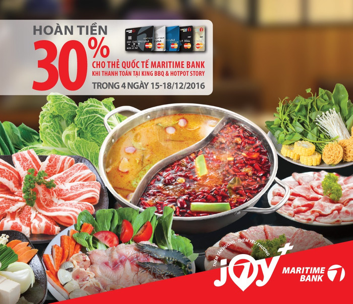 Từ 15 – 18/12/2016, khi thưởng thức ẩm thực tại hệ thống Nhà hàng KING BBQ & HOTPOT STORY trên toàn quốc, chủ thẻ quốc tế Maritime Bank (Master Card) được hoàn tiền 30% trên tổng hóa đơn (tối đa 500,000 đồng). Từ 15 – 18/12/2016, khi thưởng thức ẩm thực tại hệ thống Nhà hàng KING BBQ & HOTPOT STORY trên toàn quốc, chủ thẻ quốc tế Maritime Bank (Master Card) được hoàn tiền 30% trên tổng hóa đơn (tối đa 500,000 đồng).