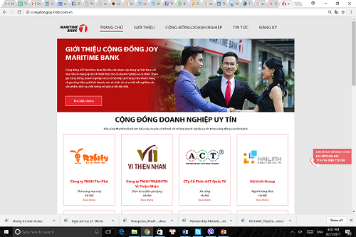 Bên cạnh vấn đề về vốn, Maritime Bank còn hỗ trợ doanh nghiệp tiếp cận khách hàng thông qua Cộng đồng JOY Maritime Bank. Doanh nghiệp sẽ được kết nối đến 1.5 triệu khách hàng cá nhân của Ngân hàng đồng thời nhận trợ giúp để xây dựng thương hiệu và truyền thông như: xây dựng website miễn phí, giới thiệu thông tin doanh nghiệp qua các kênh truyền thông và báo chí uy tín, xuất hiện trên gần 5000 màn hình quảng cáo trong thang máy của các tòa nhà và hệ thống chi nhánh của Maritime Bank. Bên cạnh vấn đề về vốn, Maritime Bank còn hỗ trợ doanh nghiệp tiếp cận khách hàng thông qua Cộng đồng JOY Maritime Bank. Doanh nghiệp sẽ được kết nối đến 1.5 triệu khách hàng cá nhân của Ngân hàng đồng thời nhận trợ giúp để xây dựng thương hiệu và truyền thông như: xây dựng website miễn phí, giới thiệu thông tin doanh nghiệp qua các kênh truyền thông và báo chí uy tín, xuất hiện trên gần 5000 màn hình quảng cáo trong thang máy của các tòa nhà và hệ thống chi nhánh của Maritime Bank.