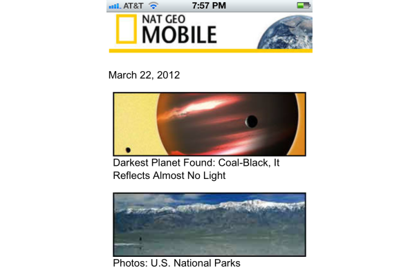 National Geographic Mobile (m.nationalgeographic.com): Cung cấp các phóng sự, hình ảnh, video của chương trình nổi tiếng National Geographic. Chỉ cần thiết bị di động truy cập vào trang web này là người dùng có thể thư giãn với các câu chuyện thú vị liên quan đến thiên văn học, xem những bức ảnh về công viên quốc gia hay xem các thước phim lung linh về cuộc sống nơi đáy nước… National Geographic Mobile (m.nationalgeographic.com): Cung cấp các phóng sự, hình ảnh, video của chương trình nổi tiếng National Geographic. Chỉ cần thiết bị di động truy cập vào trang web này là người dùng có thể thư giãn với các câu chuyện thú vị liên quan đến thiên văn học, xem những bức ảnh về công viên quốc gia hay xem các thước phim lung linh về cuộc sống nơi đáy nước…