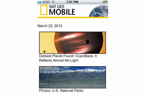 National Geographic Mobile (m.nationalgeographic.com): Cung cấp các phóng sự, hình ảnh, video của chương trình nổi tiếng National Geographic. Chỉ cần thiết bị di động truy cập vào trang web này là người dùng có thể thư giãn với các câu chuyện thú vị liên quan đến thiên văn học, xem những bức ảnh về công viên quốc gia hay xem các thước phim lung linh về cuộc sống nơi đáy nước…