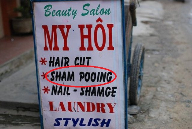 Khi được hỏi về biển hiệu quảng cáo này, tất cả các hiệu đính viên của chúng tôi đều không thể nhịn được cười. "Sham Pooing" - từ một từ shampoo, không hiểu do không cẩn thận hay không biết từ này, mà cửa hiệu này đã viết thành hai từ sham pooing. Poo có nghĩa là đi vệ sinh. Chúng tôi băn khoăn không biết cửa hàng dùng gì để gội đầu cho khách hàng đây. Khi được hỏi về biển hiệu quảng cáo này, tất cả các hiệu đính viên của chúng tôi đều không thể nhịn được cười. "Sham Pooing" - từ một từ shampoo, không hiểu do không cẩn thận hay không biết từ này, mà cửa hiệu này đã viết thành hai từ sham pooing. Poo có nghĩa là đi vệ sinh. Chúng tôi băn khoăn không biết cửa hàng dùng gì để gội đầu cho khách hàng đây.