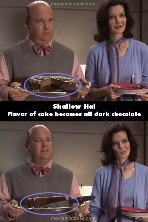 Trong phim Shallow Hal, hãy để ý chiếc bánh ngọt trên đĩa, không chỉ về kích cỡ miếng bánh thay đổi mà cả về loại bánh cũng vậy. Ở cảnh trước có vani ở bên trên bánh và sô cô la ở phía dưới. Ở cảnh sau thì toàn bộ bánh là sô cô la, ở cảnh thứ ba thì sô cô la lại ở trên và vani ở dưới.