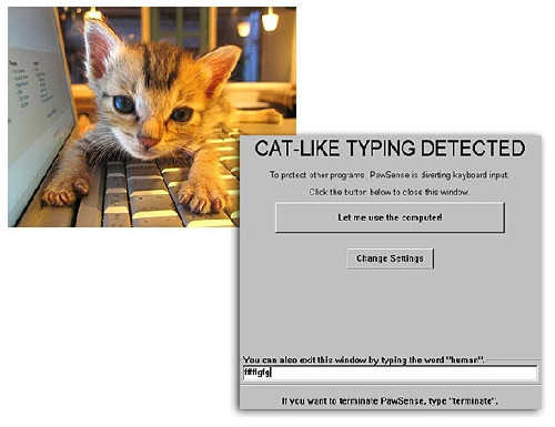 11. Phần mềm vi tính chống… mèo Chris Niswander ở Arizona (Mỹ) là người đã tạo ra phần mềm máy tính PawSense chỉ đảm đương nhiệm vụ duy nhất là phát hiện bước chân của mèo khi chúng trèo lên bàn phím. Chris cho rằng mèo thường trèo lên bàn phím máy tính và có thể xóa hoặc làm hỏng nhiều tài liệu được lưu trong máy. Tuy nhiên, phần mềm PawSense phát hiện ngay ra chân mèo khi vừa chạm vào bàn phím máy tính và sẽ có cách để buộc chúng phải rời khỏi. 11. Phần mềm vi tính chống… mèo Chris Niswander ở Arizona (Mỹ) là người đã tạo ra phần mềm máy tính PawSense chỉ đảm đương nhiệm vụ duy nhất là phát hiện bước chân của mèo khi chúng trèo lên bàn phím. Chris cho rằng mèo thường trèo lên bàn phím máy tính và có thể xóa hoặc làm hỏng nhiều tài liệu được lưu trong máy. Tuy nhiên, phần mềm PawSense phát hiện ngay ra chân mèo khi vừa chạm vào bàn phím máy tính và sẽ có cách để buộc chúng phải rời khỏi.
