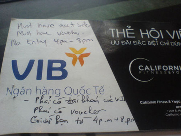4. Phòng tập California coi thường khách VIP. Phản ánh đến báo điện tử Giáo dục Việt Nam, chị N. (Cầu Giấy, Hà Nội) cho biết: Ngày 28/10/2011, chị N. và bạn bè mang thẻ VIP đến đăng ký tập thể dục miễn phí tại trung tâm California (số 88 Láng Hạ, Đống Đa, Hà Nội) nhưng chị đã bị từ chối với lý do phải xuất trình được tài khoản cũng như các giấy tờ chứng tỏ chị là khách hàng của Ngân hàng Quốc tế (VIB). 4. Phòng tập California coi thường khách VIP. Phản ánh đến báo điện tử Giáo dục Việt Nam, chị N. (Cầu Giấy, Hà Nội) cho biết: Ngày 28/10/2011, chị N. và bạn bè mang thẻ VIP đến đăng ký tập thể dục miễn phí tại trung tâm California (số 88 Láng Hạ, Đống Đa, Hà Nội) nhưng chị đã bị từ chối với lý do phải xuất trình được tài khoản cũng như các giấy tờ chứng tỏ chị là khách hàng của Ngân hàng Quốc tế (VIB).
