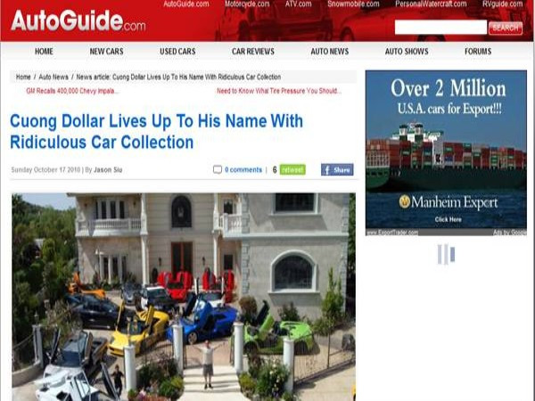 Autoguide.com – một chuyên trang xe hơi có tiếng với lượng truy cập khoảng 23 triệu lượt hằng tháng đã cho đăng tải thông tin về bộ sưu tập siêu xe của Cường Dollar. Không thể biết được chính xác Cường Dollar có trong tay bao nhiêu chiếc xe, nhưng có lẽ Lamborghini Gallardo, Ferrari F430 spider… là những chiếc xe anh yêu thích. Autoguide.com – một chuyên trang xe hơi có tiếng với lượng truy cập khoảng 23 triệu lượt hằng tháng đã cho đăng tải thông tin về bộ sưu tập siêu xe của Cường Dollar. Không thể biết được chính xác Cường Dollar có trong tay bao nhiêu chiếc xe, nhưng có lẽ Lamborghini Gallardo, Ferrari F430 spider… là những chiếc xe anh yêu thích.
